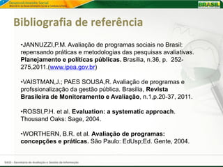 Bibliografia de referência
           •JANNUZZI,P.M. Avaliação de programas sociais no Brasil:
           repensando práticas e metodologias das pesquisas avaliativas.
           Planejamento e políticas públicas. Brasilia, n.36, p. 252-
           275,2011.(www.ipea.gov.br)

           •VAISTMAN,J.; PAES SOUSA,R. Avaliação de programas e
           profssionalização da gestão pública. Brasilia, Revista
           Brasileira de Monitoramento e Avaliação, n.1,p.20-37, 2011.

           •ROSSI,P.H. et al. Evaluation: a systematic approach.
           Thousand Oaks: Sage, 2004.

           •WORTHERN, B.R. et al. Avaliação de programas:
           concepções e práticas. São Paulo: EdUsp;Ed. Gente, 2004.


SAGI - Secretaria de Avaliação e Gestão da Informação
 