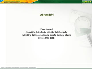 Obrigad@!



                                                         Paulo Jannuzzi
                                        Secretário de Avaliação e Gestão da Informação
                                    Ministério do Desenvolvimento Social e Combate à Fome
                                                      (+ 5561 3433-1501 )




SAGI –-Secretariat de Evaluationeand Information Management
 SAGI Secretaria of Avaliação Gestão da Informação
 