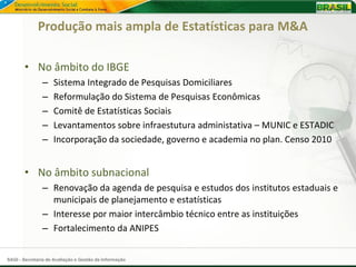 Produção mais ampla de Estatísticas para M&A

       • No âmbito do IBGE
               –    Sistema Integrado de Pesquisas Domiciliares
               –    Reformulação do Sistema de Pesquisas Econômicas
               –    Comitê de Estatísticas Sociais
               –    Levantamentos sobre infraestutura administativa – MUNIC e ESTADIC
               –    Incorporação da sociedade, governo e academia no plan. Censo 2010


       • No âmbito subnacional
               – Renovação da agenda de pesquisa e estudos dos institutos estaduais e
                 municipais de planejamento e estatísticas
               – Interesse por maior intercâmbio técnico entre as instituições
               – Fortalecimento da ANIPES


SAGI - Secretaria de Avaliação e Gestão da Informação
 