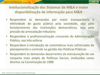 Institucionalização dos Sistemas de M&A e maior
               disponibilização de informação para M&A
      • Respondem às demandas por maior transparência e
        efetividade do gasto público pela sociedade, seja pelo
        fortalecimento das instituições democráticas, seja pela
        pressão da arrecadação tributária
      • Respondem à profissionalização crescente da Administração
        Pública, nas três esferas
      • Respondem à introdução de sistemáticas mais sofisticadas de
        planejamento e controle na gestão das Políticas Públicas
      • Respondem às demandas decorrentes da estruturação de um
        conjunto mais amplo de Políticas Sociais, instituídas como
        direitos na Constituição de 1988


SAGI - Secretaria de Avaliação e Gestão da Informação
 
