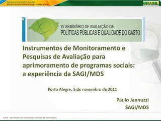 Instrumentos de Monitoramento e
                   Pesquisas de Avaliação para
                   aprimoramento de programas sociais:
                   a experiência da SAGI/MDS

                                            Porto Alegre, 5 de novembro de 2011

                                                                              Paulo Jannuzzi
                                                                                 SAGI/MDS
SAGI - Secretaria de Avaliação e Gestão da Informação
 
