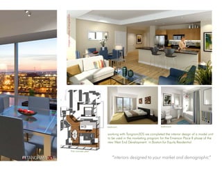 images courtesy of tangram3ds




                                                     bedroom                             bathroom


                                                     working with Tangram3DS we completed the interior design of a model unit
                                                     to be used in the marketing program for the Emerson Place II phase of the
                                                     new West End Development in Boston for Equity Residential

                                first concept plan

                                                        “interiors designed to your market and demographic”
 