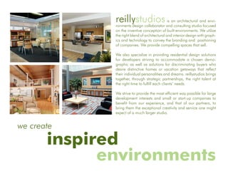 reillystudios                     is an architectural and envi-
              ronments design collaborator and consulting studio focused
              on the inventive conception of built environments. We utilize
              the right blend of architectural and interior design with graph-
              ics and technology to convey the branding and positioning
              of companies. We provide compelling spaces that sell.

              We also specialize in providing residential design solutions
              for developers striving to accommodate a chosen demo-
              graphic as well as solutions for discriminating buyers who
              desire distinctive homes or vacation getaways that reflect
              their individual personalities and dreams. reillystudios brings
              together, through strategic partnerships, the right talent at
              the right time to fulfill each clients’ needs.

              We strive to provide the most efficient way possible for large
              development interests and small or start-up companies to
              benefit from our experience, and that of our partners, to
              bring them the exceptional creativity and service one might
              expect of a much larger studio.


we create
       inspired
             environments
 
