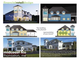 financialretaildesign




                        “the building
                        is the physical
                                   representation
                                   of your brand”




midcoast fcu                  Ron Reilly was principal designer for exterior of this new branch design
                              for MidCoast Credit Union. The design was to reflect the client’s new

thomaston, me
                              brand and reflect the local seaside Down East Maine architecture with
                              a subtle representation of a lighthouse.
 