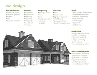 we design
fine residential        interiors      hospitality        financial                   retail
•distinctive homes      •residential   •boutique hotels   •banks                      •retail concept development
•vacation getaways      •commercial    •inns              •credit unions              •branded environments
•condos                 •corporate     •spas              •signature elements         •customer experiences
•lofts                  •hospitality   •design concepts   •retail fixtures            •store planning
•specialty structures   •loft/condo    •interiors         •branded palettes           •fixture design
                        •model units   •graphics          •digital fixutres|content   •restaurant
                        •furniture                                                    •food service


                                                                                      commercial
                                                                                      •design feasibility studies
                                                                                      •project concepting
                                                                                      •approvals materials
                                                                                      •design partnering
                                                                                      •joint ventures
                                                                                      •as-built documentation



                                                                                      real estate graphics
                                                                                      •architectural rendering
                                                                                      •preliminary concepts
                                                                                      •presentation materials
                                                                                      •approvals materials
                                                                                      •marketing material
                                                                                      •as-built documentation
 