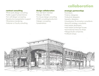 collaboration
contract consulting                design collaboration          strategic partnerships
•third party design consulting     •on site team member          •architects
•sales support|presentations       •design charrettes            •interior designers
•on call design concepting         •in-house design consulting   •industrial designers
•production|presentation support   •CAD consulting/production    •graphic designers
•illustration|rendering            •design concepting            •visualization & animation consultants
•retainer or hourly consulting     •presentation                 •brand & strategy consultants
                                                                 •real estate developers
                                                                 •real estate brokerage houses
                                                                 •promotional resource shops
                                                                 •design/build companies
                                                                 •millwork shops
 