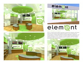 store design concepts
Once a company that provided corporations and financial institutions with brand
extensions and rewards programs Element looked to pursue and bricks and
mortar presence. Working with element marketing reillystudios is designing a new
branded retail environment. The goal is to create a bright, energetic experience
utilizing cost effective, environmentally sensitive materials, and a color palette
that reinforces the element brand.
 