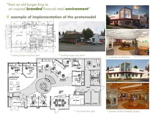 “from an old burger king to
 an inspired branded financial retail environment”

4 example of implementation of the protomodel




 • existing burger king floor plan   • existing burger king photo
                                                                               • computer visualizations   renderings courtesy of Tangram3DS




                                                     • final bank floor plan   • photos of the finished project
 
