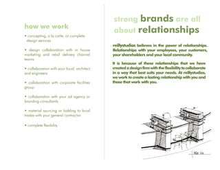 strong brands are all
how we work
                                            about relationships
• concepting, a la carte, or complete
 design services
                                            reillystudios believes in the power of relationships.
• design collaboration with in house        Relationships with your employees, your customers,
marketing and retail delivery channel       your shareholders and your local community.
teams
                                            It is because of these relationships that we have
• collaboration with your local architect   created a design firm with the flexibility to collaborate
and engineers                               in a way that best suits your needs. At reillystudios,
                                            we work to create a lasting relationship with you and
• collaboration with corporate facilities   those that work with you.
group

• collaboration with your ad agency or
branding consultants

• material sourcing or bidding to local
trades with your general contractor

• complete flexibility
 
