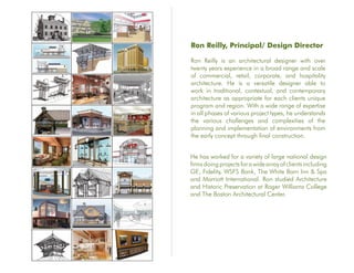 Ron Reilly, Principal/ Design Director

Ron Reilly is an architectural designer with over
twenty years experience in a broad range and scale
of commercial, retail, corporate, and hospitality
architecture. He is a versatile designer able to
work in traditional, contextual, and contemporary
architecture as appropriate for each clients unique
program and region. With a wide range of expertise
in all phases of various project types, he understands
the various challenges and complexities of the
planning and implementation of environments from
the early concept through final construction.


He has worked for a variety of large national design
firms doing projects for a wide array of clients including
GE, Fidelity, WSFS Bank, The White Barn Inn & Spa
and Marriott International. Ron studied Architecture
and Historic Preservation at Roger Williams College
and The Boston Architectural Center.
 