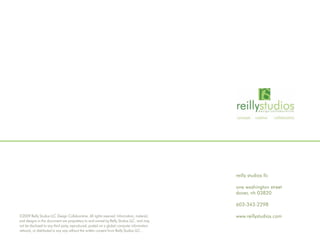 reilly studios llc

                                                                                             one washington street
                                                                                             dover, nh 03820

                                                                                             603-343-2298

©2009 Reilly Studios LLC Design Collaborative. All rights reserved. Information, material,   www.reillystudios.com
and designs in this document are proprietary to and owned by Reilly Studios LLC. and may
not be disclosed to any third party, reproduced, posted on a global computer information
network, or distributed in any way without the written consent from Reilly Studios LLC .
 