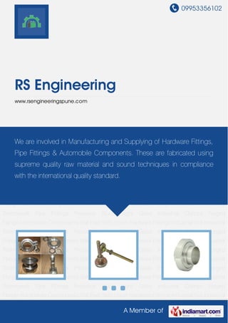 09953356102
A Member of
RS Engineering
www.rsengineeringspune.com
Automobile Components Ball Feet SMS Union Hardware Fittings Industrial Nut Industrial
Thermowell Pipe Fittings Precision Studs Sight Glass Industrial Clamps Forged
Flange Automobile Components Ball Feet SMS Union Hardware Fittings Industrial Nut Industrial
Thermowell Pipe Fittings Precision Studs Sight Glass Industrial Clamps Forged
Flange Automobile Components Ball Feet SMS Union Hardware Fittings Industrial Nut Industrial
Thermowell Pipe Fittings Precision Studs Sight Glass Industrial Clamps Forged
Flange Automobile Components Ball Feet SMS Union Hardware Fittings Industrial Nut Industrial
Thermowell Pipe Fittings Precision Studs Sight Glass Industrial Clamps Forged
Flange Automobile Components Ball Feet SMS Union Hardware Fittings Industrial Nut Industrial
Thermowell Pipe Fittings Precision Studs Sight Glass Industrial Clamps Forged
Flange Automobile Components Ball Feet SMS Union Hardware Fittings Industrial Nut Industrial
Thermowell Pipe Fittings Precision Studs Sight Glass Industrial Clamps Forged
Flange Automobile Components Ball Feet SMS Union Hardware Fittings Industrial Nut Industrial
Thermowell Pipe Fittings Precision Studs Sight Glass Industrial Clamps Forged
Flange Automobile Components Ball Feet SMS Union Hardware Fittings Industrial Nut Industrial
Thermowell Pipe Fittings Precision Studs Sight Glass Industrial Clamps Forged
Flange Automobile Components Ball Feet SMS Union Hardware Fittings Industrial Nut Industrial
Thermowell Pipe Fittings Precision Studs Sight Glass Industrial Clamps Forged
Flange Automobile Components Ball Feet SMS Union Hardware Fittings Industrial Nut Industrial
We are involved in Manufacturing and Supplying of Hardware Fittings,
Pipe Fittings & Automobile Components. These are fabricated using
supreme quality raw material and sound techniques in compliance
with the international quality standard.
 