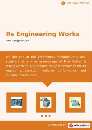 +91-9643334552 
Rs Engineering Works 
www.rsenggwork.com 
We are one of the preeminent manufacturers and 
suppliers of a wide assemblage of Pipe Cutter & 
Milling Machine. Our product range is acclaimed for its 
rugged construction, reliable performance and 
minimal maintenance. 
A Member of 
 