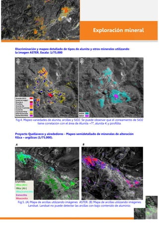 Exploración mineral
Discriminación y mapeo detallado de tipos de alunita y otros minerales utilizando
la imagen ASTER. Escala: 1/75,000
Fig.4. Mapeo variedades de alunita, arcillas y SiO2. Se puede observar que el zoneamiento de SiO2
tiene correlación con el área de Alunita +Ta
, alunita-K y pirofilita.
Proyecto Quellaveco y alrededores - Mapeo semidetallado de minerales de alteración
fílica – argílicas (1/75,000).
Fig.5. (A) Mapa de arcillas utilizando imágenes ASTER. (B) Mapa de arcillas utilizando imágenes
Landsat. Landsat no puede detectar las arcillas con bajo contenido de aluminio.
 