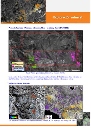 Exploración mineral
Proyecto Pashpap - Mapeo de alteración fílica – argílica y skarn (1/100,000).
Fig.6. Mapas generados utilizando la imagen ASTER.
En el sector de skarn se identificó: andradita, diópsido, actinolita. En la alteración fílica y argílica se
identificó illita y caolinita, en menor porcentaje ópalo, micas blancas y óxidos de cobre.
Mapeo de óxidos de hierro
(A) Mapa de intensidad de OxFe utilizando la imagen ALOS. (B) Mapa de OxFe (LANDSAT).
 