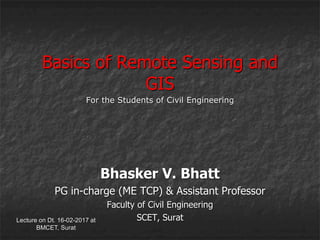 Lecture on Dt. 16-02-2017 at
BMCET, Surat
Basics of Remote Sensing and
GIS
Bhasker V. Bhatt
PG in-charge (ME TCP) & Assistant Professor
Faculty of Civil Engineering
SCET, Surat
For the Students of Civil Engineering
 