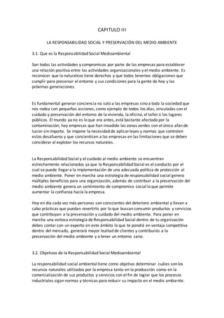 CAPITULO III
LA RESPONSABILIDAD SOCIAL Y PRESERVACIÓN DEL MEDIO AMBIENTE
3.1. Que es la Responsabilidad Social Medioambiental
Son todas las actividades y compromisos por parte de las empresas para establecer
una relación positiva entre las actividades organizacionales y el medio ambiente. Es
reconocer que la naturaleza tiene derechos y que todos tenemos obligaciones que
cumplir para preservar el entorno y sus condiciones para la gente de hoy y las
próximas generaciones.
Es fundamental generar conciencia no solo a las empresas sino a toda la sociedad que
nos rodea con pequeñas acciones, como ejemplo de todos los días, vinculadas con el
cuidado y preservación del entorno de la vivienda, la oficina, el taller o los lugares
públicos. El mundo ya no es lo que era antes, está bastante afectado por la
contaminación; hay empresas que han invadido las zonas verdes con el único afán de
lucrar sin importa. Se impone la necesidad de aplicar leyes y normas que controlen
estos desafueros y que concienticen a las empresas en las limitaciones que se deben
considerar al explotar los recursos naturales.
La Responsabilidad Social y el cuidado al medio ambiente se encuentran
estrechamente relacionados ya que la Responsabilidad Social es el conducto por el
cual se puede llegar a la implementación de una adecuada política de protección al
medio ambiente. Poner en marcha una estrategia de responsabilidad social genera
múltiples beneficios para una organización, además de contribuir a la preservación del
medio ambiente genera un sentimiento de compromiso social lo que permite
aumentar la confianza hacía la empresa.
Hoy en día cada vez más personas son conscientes del deterioro ambiental y llevan a
cabo prácticas que puedan revertirlo por lo que buscan consumir productos y servicios
que contribuyan a la preservación y cuidado del medio ambiente. Para poner en
marcha una exitosa estrategia de Responsabilidad Social dentro de tu organización
debes contar con un experto en este ámbito lo que te pondrá en ventaja competitiva
dentro del mercado, generará mayor lealtad de clientes y contribuirás a la
preservación del medio ambiente y a tener un entorno sano.
3.2. Objetivos de la Responsabilidad Social Medioambiental
La responsabilidad social ambiental tiene como objetivo determinar cuáles son los
recursos naturales utilizados por la empresa tanto en la producción como en la
comercialización de sus productos y servicios con el fin de lograr que los procesos
industriales sigan normas y técnicas para reducir su impacto en el medio ambiente.
 