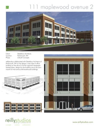 111 maplewood avenue 2




Client:          Destefano Architects
Location:        Portsmouth, NH
Phase:           Unbuilt Concepts

reillystudios collaborated with Destefano Architects of
Portsmouth, NH on the design a new class A office
building on the site of a former regional newspaper
headquarters. design for the building was to be remi-
niscent of mid-century loft/warehouse buildings.




reillystudios design collaborative                        www.reillystudios.com
concepts     creative    collaboration
 