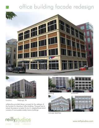 office building facade redesign




                                                                  existing           proposed



Location:         Pittsburgh, PA

reillystudios provided design concepts for the redesign of
the facade of a downtown office building. The goal was to
refresh the exterior to better fit into it’s neighborhood which
consists of more predeminately historic buildings.
                                                                  concept sketches



reillystudios design collaborative                                                    www.reillystudios.com
concepts     creative     collaboration
 