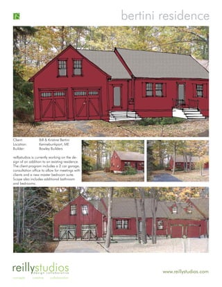 bertini residence




Client:          Bill & Kristine Bertini
Location:        Kennebunkport, ME
Builder:         Bowley Builders

reillystudios is currently working on the de-
sign of an addition to an existing residence.
The client program includes a 2 car garage,
consultation office to allow for meetings with
clients and a new master bedroom suite.
Scope also includes additional bathroom
and bedrooms.




reillystudios design collaborative                       www.reillystudios.com
concepts     creative    collaboration
 