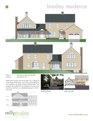 bradley residence




Client:           Michael and Suzanne Bradley
Location:         Kennebunk, ME

reillystudios worked with the bradley’s on a design for
a new large family great room with a loft suitable for
the installation of a large antique billiards table. The
program also called for a one bedroom in-law apart-
ment that would be in a ‘daylight basement’ with its
own entry.
                                                           existing house   early concept




reillystudiosdesign collaborative                                                www.reillystudios.com
concepts    creative     collaboration
 