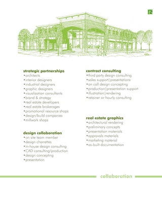 strategic partnerships        contract consulting
•architects                   •third party design consulting
•interior designers           •sales support|presentations
•industrial designers         •on call design concepting
•graphic designers            •production|presentation support
•visualization consultants    •illustration|rendering
•brand & strategy             •retainer or hourly consulting
•real estate developers
•real estate brokerages
•promotional resource shops
•design/build companies
                              real estate graphics
•millwork shops
                              •architectural rendering
                              •preliminary concepts
design collaboration          •presentation materials
•on site team member          •approvals materials
•design charrettes            •marketing material
•in-house design consulting   •as-built documentation
•CAD consulting/production
•design concepting
•presentation



                                       collaboration
 