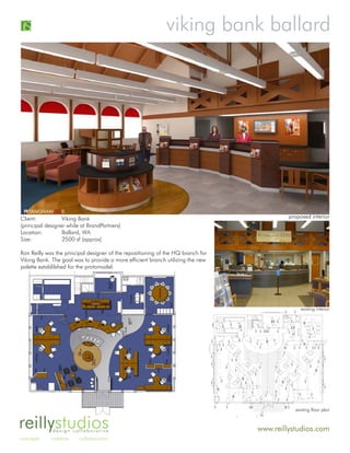 viking bank ballard




Client:           Viking Bank                                                              proposed interior
(principal designer while at BrandPartners)
Location:         Ballard, WA
Size:             2500 sf (approx)

Ron Reilly was the principal designer of the repositioning of the HQ branch for
Viking Bank. The goal was to provide a more efficient branch utilizing the new
palette establilshed for the protomodel.




                                                                                                existing interior




                                                                                             existing floor plan


reillystudiosdesign collaborative                                                 www.reillystudios.com
concepts     creative    collaboration
 