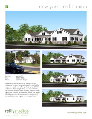new york credit union




                                                   exiting




Location:         upstate NY
Size:             3000-4000 sf
Phase:            schematic design

reillystudios collaborated on the additions to and
redesign of a historic building in upstate New York for
re-use as a credit union. The goal was to rehabilitate
and restore the existing building and add architectu-
ally sensitive additions to the building. The goal was to
design and create a “re-envisioned branch” that would
allow for more branding opportunities, product and
service displays, and a great member experience.




reillystudios design collaborative                                  www.reillystudios.com
concepts     creative    collaboration
 