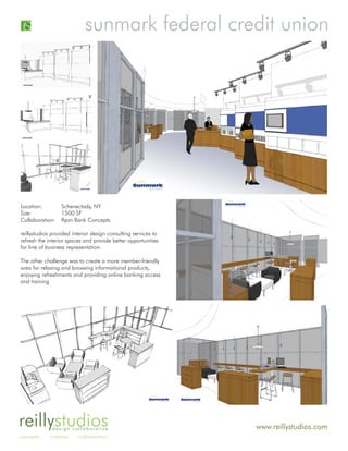 sunmark federal credit union




Location:         Schenectady, NY
Size:             1500 SF
Collaboration:    Ryan Bank Concepts

reillystudios provided interior design consulting services to
refresh the interior spaces and provide better opportunities
for line of business representation.

The other challenge was to create a more member-friendly
area for relaxing and browsing informational products,
enjoying refreshments and providing online banking access
and training




reillystudios design collaborative                              www.reillystudios.com
concepts     creative    collaboration
 