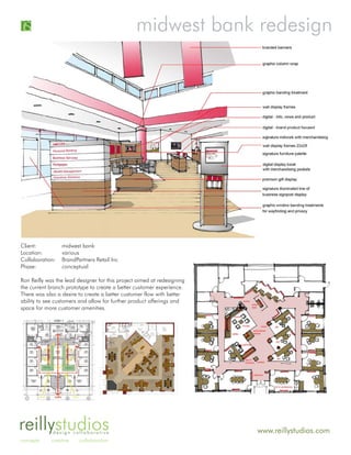 midwest bank redesign




Client:          midwest bank
Location:        various
Collaboration:   BrandPartners Retail Inc
Phase:           conceptual

Ron Reilly was the lead designer for this project aimed at redesigning
the current branch prototype to create a better customer experience.
There was also a desire to create a better customer flow with better
ability to see customers and allow for further product offerings and
space for more customer amenities.




reillystudiosdesign collaborative                                        www.reillystudios.com
concepts     creative    collaboration
 