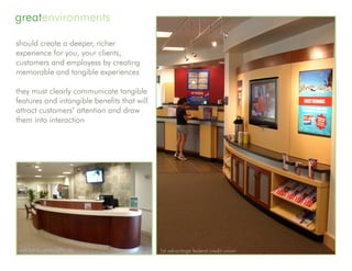 greatenvironments

should create a deeper, richer
experience for you, your clients,
customers and employess by creating
memorable and tangible experiences

they must clearly communicate tangible
features and intangible benefits that will
attract customers’ attention and draw
them into interaction




wsfs bank, greenville, de                    1st advantage federal credit union
 