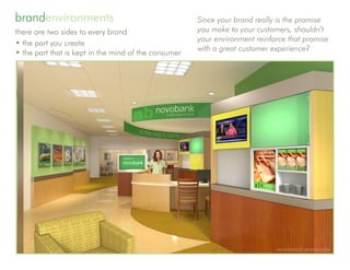 brandenvironments                                           Since your brand really is the promise
there are two sides to every brand                          you make to your customers, shouldn’t
                                                            your environment reinforce that promise
• the part you create
                                                            with a great customer experience?
• the part that is kept in the mind of the consumer




                                                 investment banking suite concept for amsouth bank




                                                                                                     novobranch protomodel
 