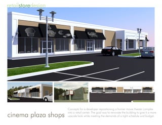 retailstoredesign




                     Concepts for a developer repositioning a former movie theater complex

cinema plaza shops
                     into a retail center. The goal was to renovate the building to give it a more
                     upscale look while meeting the demands of a tight schedule and budget.
 