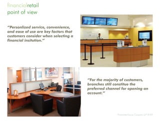 financialretail
point of view

“Personlized service, convenience,
and ease of use are key factors that
customers consider when selecting a
financial insitution.”




                                       “For the majority of customers,
                                       branches still constitue the
                                       preferred channel for opening an
                                       account.”




                                                      Pricewaterhouse Coopers LLP 9/09
 