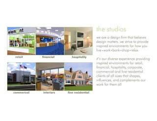 the studios
                                            we are a design firm that believes
                                            design matters. we strive to provide
                                            inspired environments for how you
                                            live work bank shop relax
 retail      financial     hospitality
                                            it’s our diverse experience providing
                                            inspired environments for retail,
                                            financial, hospitality, corporate,
                                            commercial and fine residential
                                            clients of all sizes that shapes,
                                            influences, and complements our
                                            work for them all

commerical   interiors   fine residential
 