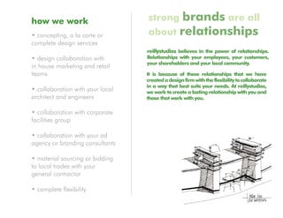how we work                       strong brands are all
• concepting, a la carte or       about relationships
complete design services
                                  reillystudios believes in the power of relationships.
• design collaboration with       Relationships with your employees, your customers,
                                  your shareholders and your local community.
in house marketing and retail
teams                             It is because of these relationships that we have
                                  created a design firm with the flexibility to collaborate
                                  in a way that best suits your needs. At reillystudios,
• collaboration with your local   we work to create a lasting relationship with you and
architect and engineers           those that work with you.

• collaboration with corporate
facilities group

• collaboration with your ad
agency or branding consultants

• material sourcing or bidding
to local trades with your
general contractor

• complete flexibility
 