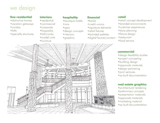 we design
fine residential        interiors      hospitality        financial                   retail
•distinctive homes      •residential   •boutique hotels   •banks                      •retail concept development
•vacation getaways      •commercial    •inns              •credit unions              •branded environments
•condos                 •corporate     •spas              •signature elements         •customer experiences
•lofts                  •hospitality   •design concepts   •retail fixtures            •store planning
•specialty structures   •loft/condo    •interiors         •branded palettes           •fixture design
                        •model units   •graphics          •digital fixutres|content   •restaurant
                        •furniture                                                    •food service


                                                                                      commercial
                                                                                      •design feasibility studies
                                                                                      •project concepting
                                                                                      •building design
                                                                                      •approvals materials
                                                                                      •design partnering
                                                                                      •joint ventures
                                                                                      •as-built documentation


                                                                                      real estate graphics
                                                                                      •architectural rendering
                                                                                      •preliminary concepts
                                                                                      •presentation materials
                                                                                      •approvals materials
                                                                                      •marketing material
                                                                                      •as-built documentation
 