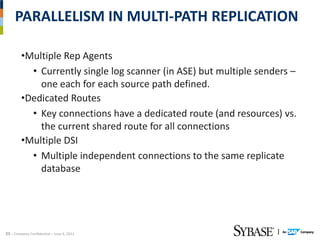 PARALLELISM IN MULTI‐PATH REPLICATION

         •Multiple Rep Agents
           • Currently single log scanner (in ASE) but multiple senders –
             one each for each source path defined.
         •Dedicated Routes
           • Key connections have a dedicated route (and resources) vs. 
             the current shared route for all connections
         •Multiple DSI
           • Multiple independent connections to the same replicate 
             database




23 – Company Confidential – June 4, 2012
 