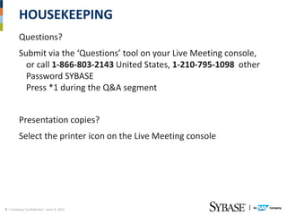 HOUSEKEEPING
         Questions?
         Submit via the ‘Questions’ tool on your Live Meeting console, 
           or call 1‐866‐803‐2143 United States, 1‐210‐795‐1098  other 
           Password SYBASE 
           Press *1 during the Q&A segment


         Presentation copies?
         Select the printer icon on the Live Meeting console




3 – Company Confidential – June 4, 2012
 