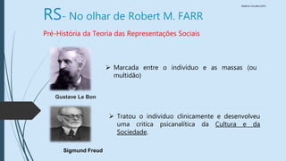 Walkiria Carvalho/2015
RS- No olhar de Robert M. FARR
Pré-História da Teoria das Representações Sociais
 Marcada entre o indivíduo e as massas (ou
multidão)
Gustave Le Bon
Sigmund Freud
 Tratou o individuo clinicamente e desenvolveu
uma critica psicanalítica da Cultura e da
Sociedade.
 