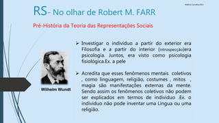 Walkiria Carvalho/2015
RS- No olhar de Robert M. FARR
Pré-História da Teoria das Representações Sociais
 Investigar o individuo a partir do exterior era
Filosofia e a partir do interior (introspecção)era
psicologia. Juntos, era visto como psicologia
fisiológica.Ex. a pele
 Acredita que esses fenômenos mentais coletivos
, como linguagem, religião, costumes , mitos ,
magia são manifestações externas da mente.
Sendo assim os fenômenos coletivos não podem
ser explicados em termos de individuo .Ex. o
individuo não pode inventar uma Língua ou uma
religião.
Wilhelm Wundt
 
