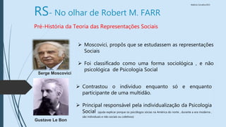 Walkiria Carvalho/2015
RS- No olhar de Robert M. FARR
Pré-História da Teoria das Representações Sociais
 Moscovici, propôs que se estudassem as representações
Sociais
 Foi classificado como uma forma sociológica , e não
psicológica de Psicologia Social
Serge Moscovici
Gustave Le Bon
 Contrastou o individuo enquanto só e enquanto
participante de uma multidão.
 Principal responsável pela individualização da Psicologia
Social (ajuda explicar porque os psicólogos sócias na América do norte , durante a era moderna ,
são individuais e não sociais ou coletivos)
 