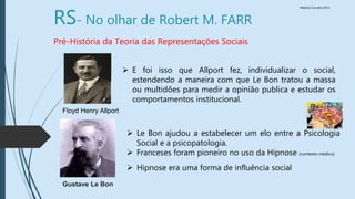 Walkiria Carvalho/2015
RS- No olhar de Robert M. FARR
Pré-História da Teoria das Representações Sociais
 E foi isso que Allport fez, individualizar o social,
estendendo a maneira com que Le Bon tratou a massa
ou multidões para medir a opinião publica e estudar os
comportamentos institucional.
Gustave Le Bon
 Le Bon ajudou a estabelecer um elo entre a Psicologia
Social e a psicopatologia.
 Franceses foram pioneiro no uso da Hipnose (contexto médico)
 Hipnose era uma forma de influência social
Floyd Henry Allport
 