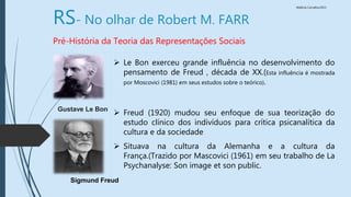 Walkiria Carvalho/2015
RS- No olhar de Robert M. FARR
Pré-História da Teoria das Representações Sociais
 Le Bon exerceu grande influência no desenvolvimento do
pensamento de Freud , década de XX.(Esta influência é mostrada
por Moscovici (1981) em seus estudos sobre o teórico).
 Freud (1920) mudou seu enfoque de sua teorização do
estudo clínico dos indivíduos para crítica psicanalítica da
cultura e da sociedade
 Situava na cultura da Alemanha e a cultura da
França.(Trazido por Mascovici (1961) em seu trabalho de La
Psychanalyse: Son image et son public.
Gustave Le Bon
Sigmund Freud
 