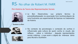 Walkiria Carvalho/2015
RS- No olhar de Robert M. FARR
Pré-História da Teoria das Representações Sociais
 Le Bon Desenvolveu sua própria técnica (a
psicanálise)baseado na associação livre (sonhos),depois de
uma frustrante uso experimental da hipnose no tratamento
da histeria.
 No contexto da psicoterapia o conteúdo do sonhos é
influenciado pela cultura de quem sonha (o visual), são
reflexos , sobre o indivíduo , daquela representações
sociais coletivas , o que eram o objeto de interesse tanto
para Wundt e Durkheim
Gustave Le Bon
 