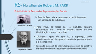 Walkiria Carvalho/2015
RS- No olhar de Robert M. FARR
Pré-História da Teoria das Representações Sociais
 Para Le Bon, via a massa ou a multidão como
um agregado de indivíduos
Gustave Le Bon
Sigmund Freud
 Para Freud, as massa ou a multidão, estavam
relacionados uns com os outros através da sua
identificação comum como líder.
 Distinguia agora do ego, id, e superego, onde
anteriormente só distinguia o consciente, pré-consciente
e o inconsciente
 Passando do nível do individual para o nível do coletivo
ele desenvolveu uma teoria social da mente Humana
 