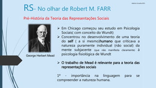 Walkiria Carvalho/2015
RS- No olhar de Robert M. FARR
Pré-História da Teoria das Representações Sociais
 Em Chicago começou seu estudo em Psicologia
Sociais( com conceito do Wundt)
 Concentrou no desenvolvimento de uma teoria
do self ( a si mesmo)humano que criticava a
natureza puramente individual (não social) da
mente subjacente (que não manifesta claramente) á
psicologia fisiológica de Wundt
 O trabalho de Mead é relevante para a teoria das
representações sociais
1ª - importância na linguagem para se
compreender a natureza humana.
George Herbert Mead
 