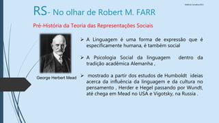 Walkiria Carvalho/2015
RS- No olhar de Robert M. FARR
Pré-História da Teoria das Representações Sociais
 A Linguagem é uma forma de expressão que é
especificamente humana, é também social
 A Psicologia Social da linguagem dentro da
tradição acadêmica Alemanha ,
 mostrado a partir dos estudos de Humboldt ideias
acerca da influência da linguagem e da cultura no
pensamento , Herder e Hegel passando por Wundt,
até chega em Mead no USA e Vigotsky, na Russia .
George Herbert Mead
 