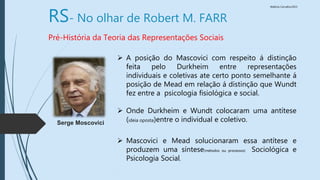 Walkiria Carvalho/2015
RS- No olhar de Robert M. FARR
Pré-História da Teoria das Representações Sociais
 A posição do Mascovici com respeito á distinção
feita pelo Durkheim entre representações
individuais e coletivas ate certo ponto semelhante á
posição de Mead em relação á distinção que Wundt
fez entre a psicologia fisiológica e social.
 Onde Durkheim e Wundt colocaram uma antítese
(ideia oposta)entre o individual e coletivo.
 Mascovici e Mead solucionaram essa antítese e
produzem uma síntese(métodos ou processos) Sociológica e
Psicologia Social,
Serge Moscovici
 