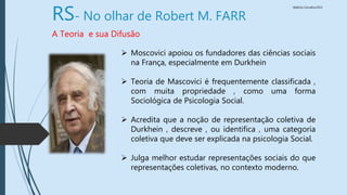 Walkiria Carvalho/2015
RS- No olhar de Robert M. FARR
A Teoria e sua Difusão
 Moscovici apoiou os fundadores das ciências sociais
na França, especialmente em Durkhein
 Teoria de Mascovici é frequentemente classificada ,
com muita propriedade , como uma forma
Sociológica de Psicologia Social.
 Acredita que a noção de representação coletiva de
Durkhein , descreve , ou identifica , uma categoria
coletiva que deve ser explicada na psicologia Social.
 Julga melhor estudar representações sociais do que
representações coletivas, no contexto moderno.
 